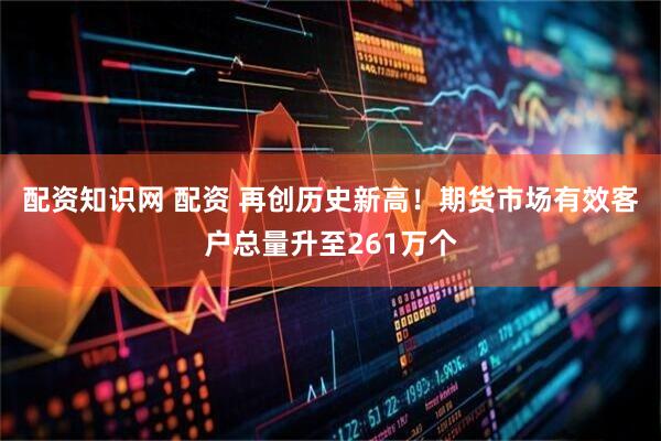配资知识网 配资 再创历史新高！期货市场有效客户总量升至261万个