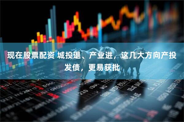 现在股票配资 城投退、产业进，这几大方向产投发债，更易获批