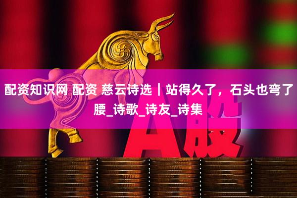 配资知识网 配资 慈云诗选｜站得久了，石头也弯了腰_诗歌_诗友_诗集
