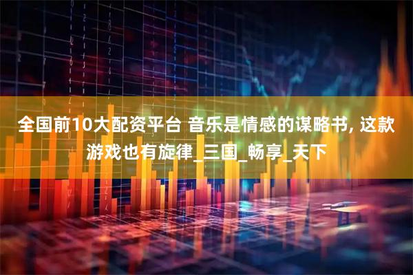 全国前10大配资平台 音乐是情感的谋略书, 这款游戏也有旋律_三国_畅享_天下
