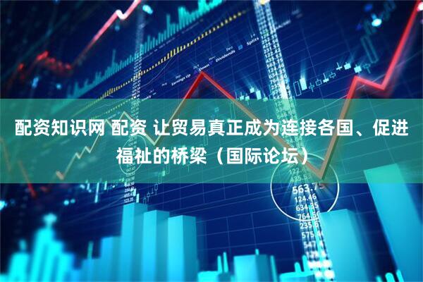 配资知识网 配资 让贸易真正成为连接各国、促进福祉的桥梁（国际论坛）