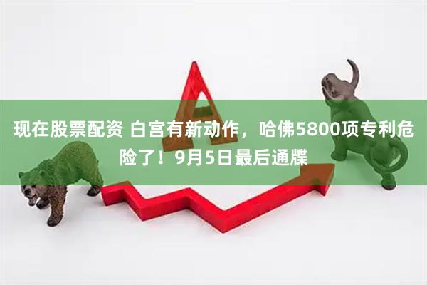现在股票配资 白宫有新动作，哈佛5800项专利危险了！9月5日最后通牒