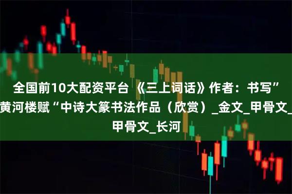 全国前10大配资平台 《三上词话》作者：书写”兰州黄河楼赋“中诗大篆书法作品（欣赏）_金文_甲骨文_长河