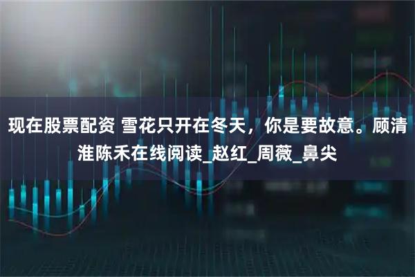 现在股票配资 雪花只开在冬天，你是要故意。顾清淮陈禾在线阅读_赵红_周薇_鼻尖