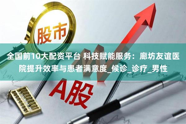 全国前10大配资平台 科技赋能服务：廊坊友谊医院提升效率与患者满意度_候诊_诊疗_男性