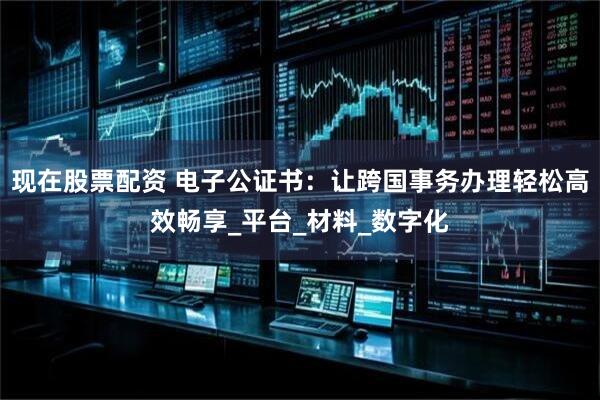 现在股票配资 电子公证书：让跨国事务办理轻松高效畅享_平台_材料_数字化