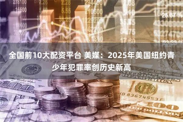 全国前10大配资平台 美媒：2025年美国纽约青少年犯罪率创历史新高